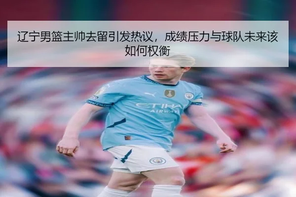 辽宁男篮主帅去留引发热议，成绩压力与球队未来该如何权衡（maiqiuzhan）